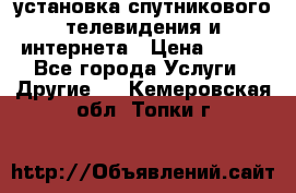 установка спутникового телевидения и интернета › Цена ­ 500 - Все города Услуги » Другие   . Кемеровская обл.,Топки г.